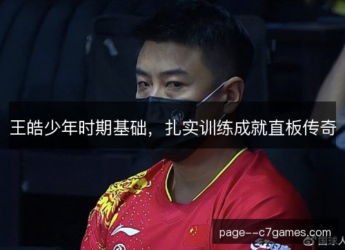 王皓少年时期基础,扎实训练成就直板传奇 王皓少年时期基础,扎实训练成就直板传奇